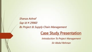 Case Study Presentation
Introduction To Project Management
Sir Abdul Rehman
Shanza Ashraf
Sap Id # 29960
Bs Project & Supply Chain Management
 