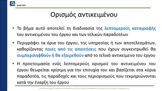 QMSCERT
Εκπαίδευση ομάδων ανθρώπινου δυναμικού του ΟΠΑ σε θέματα διασφάλισης ποιότητας και στους τρόπους εφαρμογής της
Ορισμός αντικειμένου
• Το βήμα αυτό αποτελεί τη διαδικασία της λεπτομερούς καταγραφής
του αντικειμένου του έργου και των τελικών παραδοτέων
• Περιγράφει τα όρια του έργου, της υπηρεσίας ή των αποτελεσμάτων,
καθορίζοντας ποιες από τις απαιτήσεις που έχουν συγκεντρωθεί θα
συμπεριληφθούν ή θα εξαιρεθούν από το τελικό αντικείμενο του έργου
• Η προετοιμασία ενός λεπτομερούς ορισμού του αντικειμένου του
έργου θεωρείται κρίσιμη για την επιτυχία του και βασίζεται στα κύρια
παραδοτέα, τις παραδοχές και τους περιορισμούς που τεκμηριώνονται
κατά την έναρξη του έργου
 