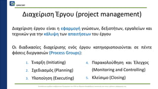 QMSCERT
Εκπαίδευση ομάδων ανθρώπινου δυναμικού του ΟΠΑ σε θέματα διασφάλισης ποιότητας και στους τρόπους εφαρμογής της
Διαχείριση Έργου (project management)
Διαχείριση έργου είναι η εφαρμογή γνώσεων, δεξιοτήτων, εργαλείων και
τεχνικών για την κάλυψη των απαιτήσεων του έργου
Οι διαδικασίες διαχείρισης ενός έργου κατηγοριοποιούνται σε πέντε
φάσεις διεργασιών (Process Groups):
1. Έναρξη (Initiating)
2. Σχεδιασμός (Planning)
3. Υλοποίηση (Executing)
4. Παρακολούθηση και Έλεγχος
(Monitoring and Controlling)
5. Κλείσιμο (Closing)
 