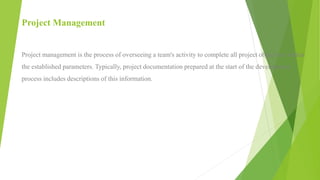 Project Management
Project management is the process of overseeing a team's activity to complete all project objectives within
the established parameters. Typically, project documentation prepared at the start of the development
process includes descriptions of this information.
 