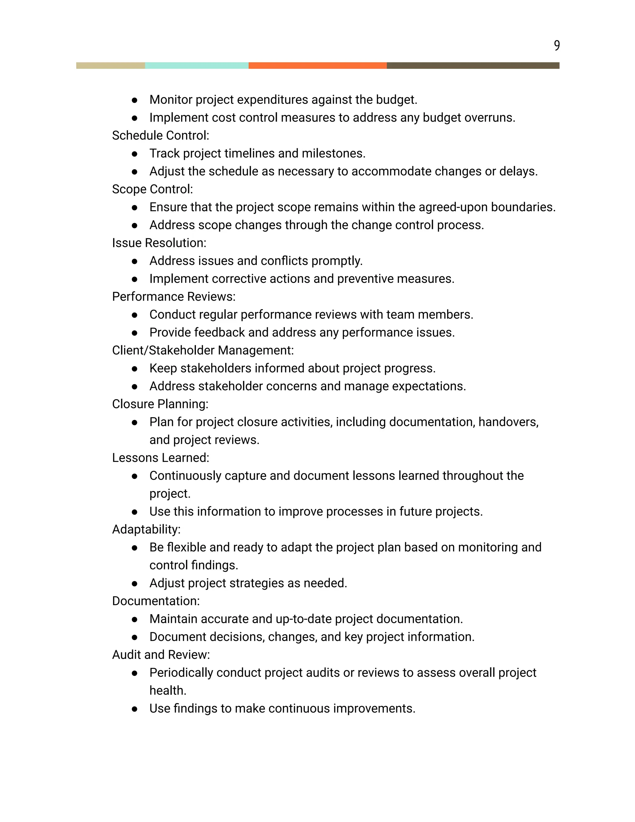 9
● Monitor project expenditures against the budget.
● Implement cost control measures to address any budget overruns.
​ Schedule Control:
● Track project timelines and milestones.
● Adjust the schedule as necessary to accommodate changes or delays.
​ Scope Control:
● Ensure that the project scope remains within the agreed-upon boundaries.
● Address scope changes through the change control process.
​ Issue Resolution:
● Address issues and conflicts promptly.
● Implement corrective actions and preventive measures.
​ Performance Reviews:
● Conduct regular performance reviews with team members.
● Provide feedback and address any performance issues.
​ Client/Stakeholder Management:
● Keep stakeholders informed about project progress.
● Address stakeholder concerns and manage expectations.
​ Closure Planning:
● Plan for project closure activities, including documentation, handovers,
and project reviews.
​ Lessons Learned:
● Continuously capture and document lessons learned throughout the
project.
● Use this information to improve processes in future projects.
​ Adaptability:
● Be flexible and ready to adapt the project plan based on monitoring and
control findings.
● Adjust project strategies as needed.
​ Documentation:
● Maintain accurate and up-to-date project documentation.
● Document decisions, changes, and key project information.
​ Audit and Review:
● Periodically conduct project audits or reviews to assess overall project
health.
● Use findings to make continuous improvements.
 