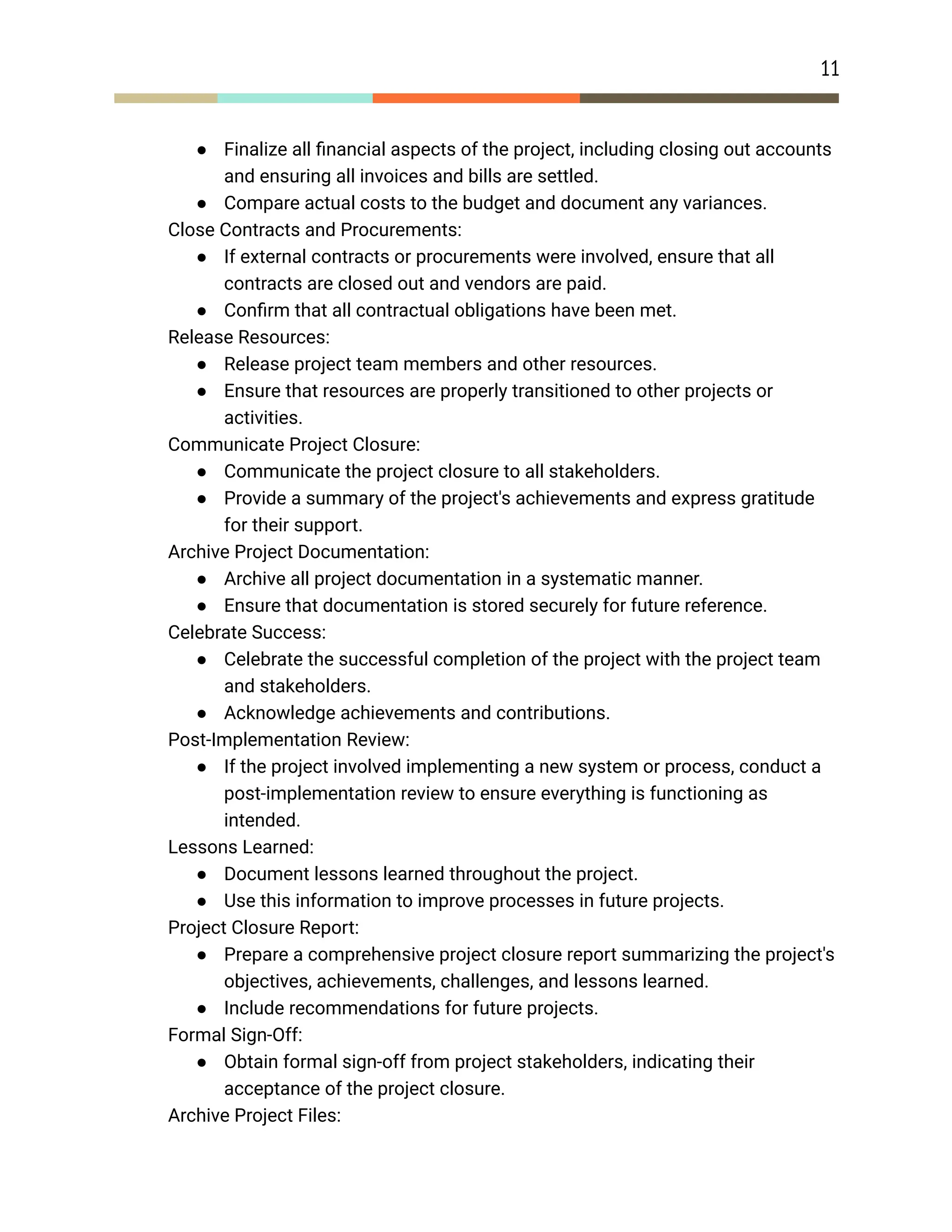 11
● Finalize all financial aspects of the project, including closing out accounts
and ensuring all invoices and bills are settled.
● Compare actual costs to the budget and document any variances.
​ Close Contracts and Procurements:
● If external contracts or procurements were involved, ensure that all
contracts are closed out and vendors are paid.
● Confirm that all contractual obligations have been met.
​ Release Resources:
● Release project team members and other resources.
● Ensure that resources are properly transitioned to other projects or
activities.
​ Communicate Project Closure:
● Communicate the project closure to all stakeholders.
● Provide a summary of the project's achievements and express gratitude
for their support.
​ Archive Project Documentation:
● Archive all project documentation in a systematic manner.
● Ensure that documentation is stored securely for future reference.
​ Celebrate Success:
● Celebrate the successful completion of the project with the project team
and stakeholders.
● Acknowledge achievements and contributions.
​ Post-Implementation Review:
● If the project involved implementing a new system or process, conduct a
post-implementation review to ensure everything is functioning as
intended.
​ Lessons Learned:
● Document lessons learned throughout the project.
● Use this information to improve processes in future projects.
​ Project Closure Report:
● Prepare a comprehensive project closure report summarizing the project's
objectives, achievements, challenges, and lessons learned.
● Include recommendations for future projects.
​ Formal Sign-Off:
● Obtain formal sign-off from project stakeholders, indicating their
acceptance of the project closure.
​ Archive Project Files:
 
