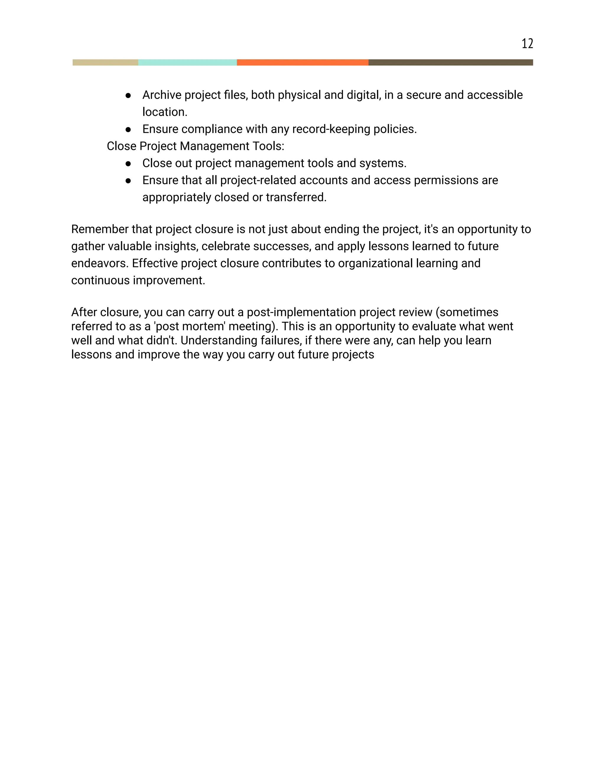 12
● Archive project files, both physical and digital, in a secure and accessible
location.
● Ensure compliance with any record-keeping policies.
​ Close Project Management Tools:
● Close out project management tools and systems.
● Ensure that all project-related accounts and access permissions are
appropriately closed or transferred.
Remember that project closure is not just about ending the project, it's an opportunity to
gather valuable insights, celebrate successes, and apply lessons learned to future
endeavors. Effective project closure contributes to organizational learning and
continuous improvement.
After closure, you can carry out a post-implementation project review (sometimes
referred to as a 'post mortem' meeting). This is an opportunity to evaluate what went
well and what didn't. Understanding failures, if there were any, can help you learn
lessons and improve the way you carry out future projects
 