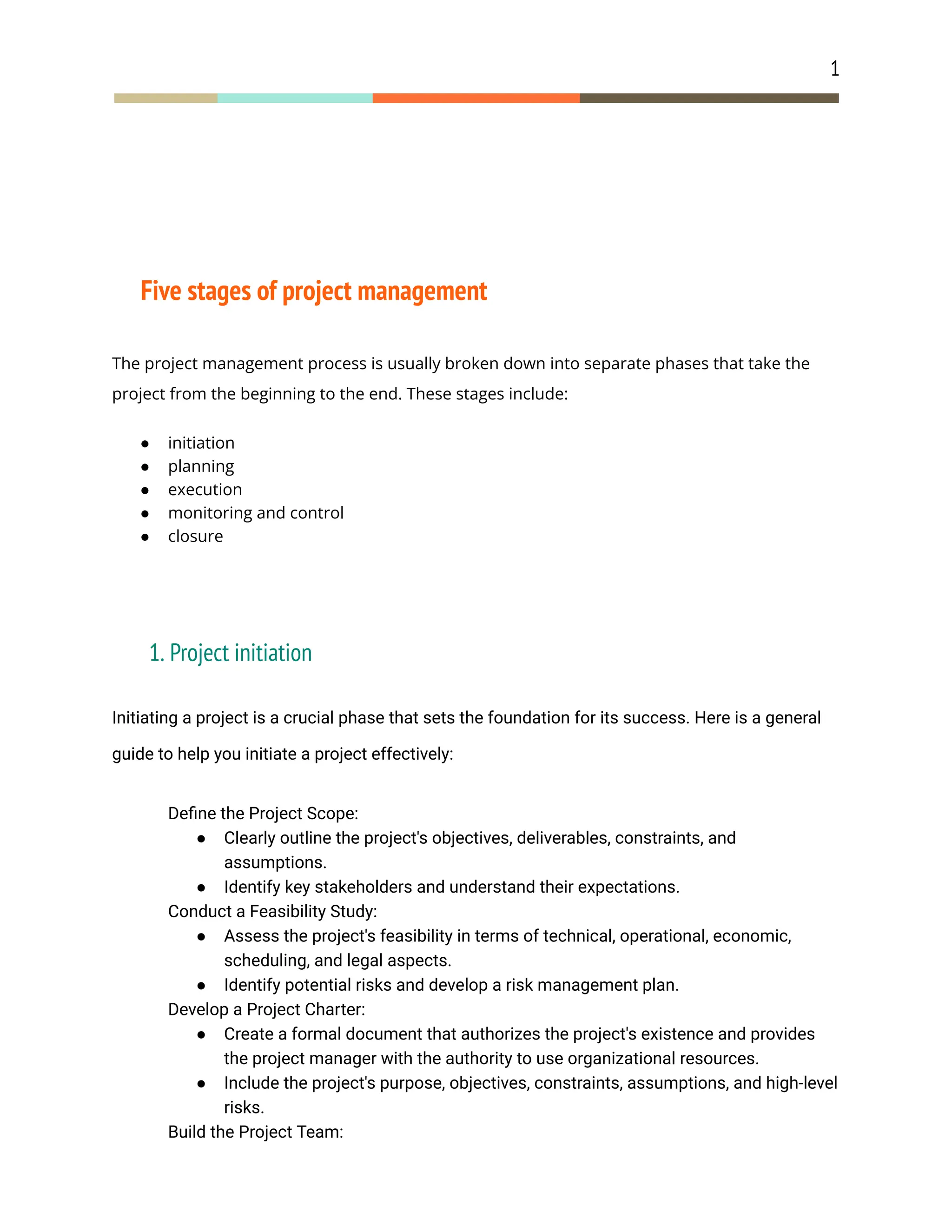 1
Five stages of project management
The project management process is usually broken down into separate phases that take the
project from the beginning to the end. These stages include:
● initiation
● planning
● execution
● monitoring and control
● closure
1. Project initiation
Initiating a project is a crucial phase that sets the foundation for its success. Here is a general
guide to help you initiate a project effectively:
​ Define the Project Scope:
● Clearly outline the project's objectives, deliverables, constraints, and
assumptions.
● Identify key stakeholders and understand their expectations.
​ Conduct a Feasibility Study:
● Assess the project's feasibility in terms of technical, operational, economic,
scheduling, and legal aspects.
● Identify potential risks and develop a risk management plan.
​ Develop a Project Charter:
● Create a formal document that authorizes the project's existence and provides
the project manager with the authority to use organizational resources.
● Include the project's purpose, objectives, constraints, assumptions, and high-level
risks.
​ Build the Project Team:
 