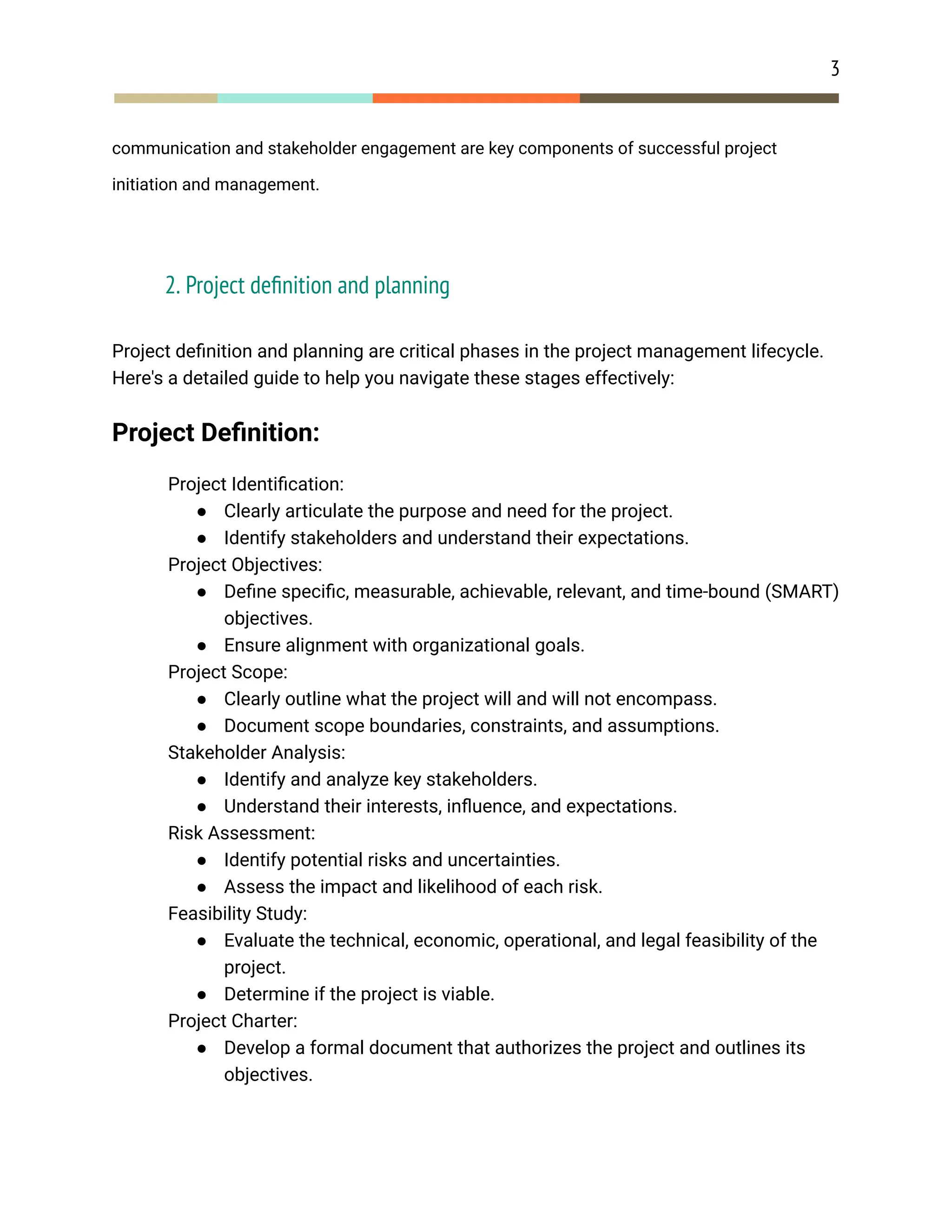 3
communication and stakeholder engagement are key components of successful project
initiation and management.
2. Project definition and planning
Project definition and planning are critical phases in the project management lifecycle.
Here's a detailed guide to help you navigate these stages effectively:
Project Definition:
​ Project Identification:
● Clearly articulate the purpose and need for the project.
● Identify stakeholders and understand their expectations.
​ Project Objectives:
● Define specific, measurable, achievable, relevant, and time-bound (SMART)
objectives.
● Ensure alignment with organizational goals.
​ Project Scope:
● Clearly outline what the project will and will not encompass.
● Document scope boundaries, constraints, and assumptions.
​ Stakeholder Analysis:
● Identify and analyze key stakeholders.
● Understand their interests, influence, and expectations.
​ Risk Assessment:
● Identify potential risks and uncertainties.
● Assess the impact and likelihood of each risk.
​ Feasibility Study:
● Evaluate the technical, economic, operational, and legal feasibility of the
project.
● Determine if the project is viable.
​ Project Charter:
● Develop a formal document that authorizes the project and outlines its
objectives.
 