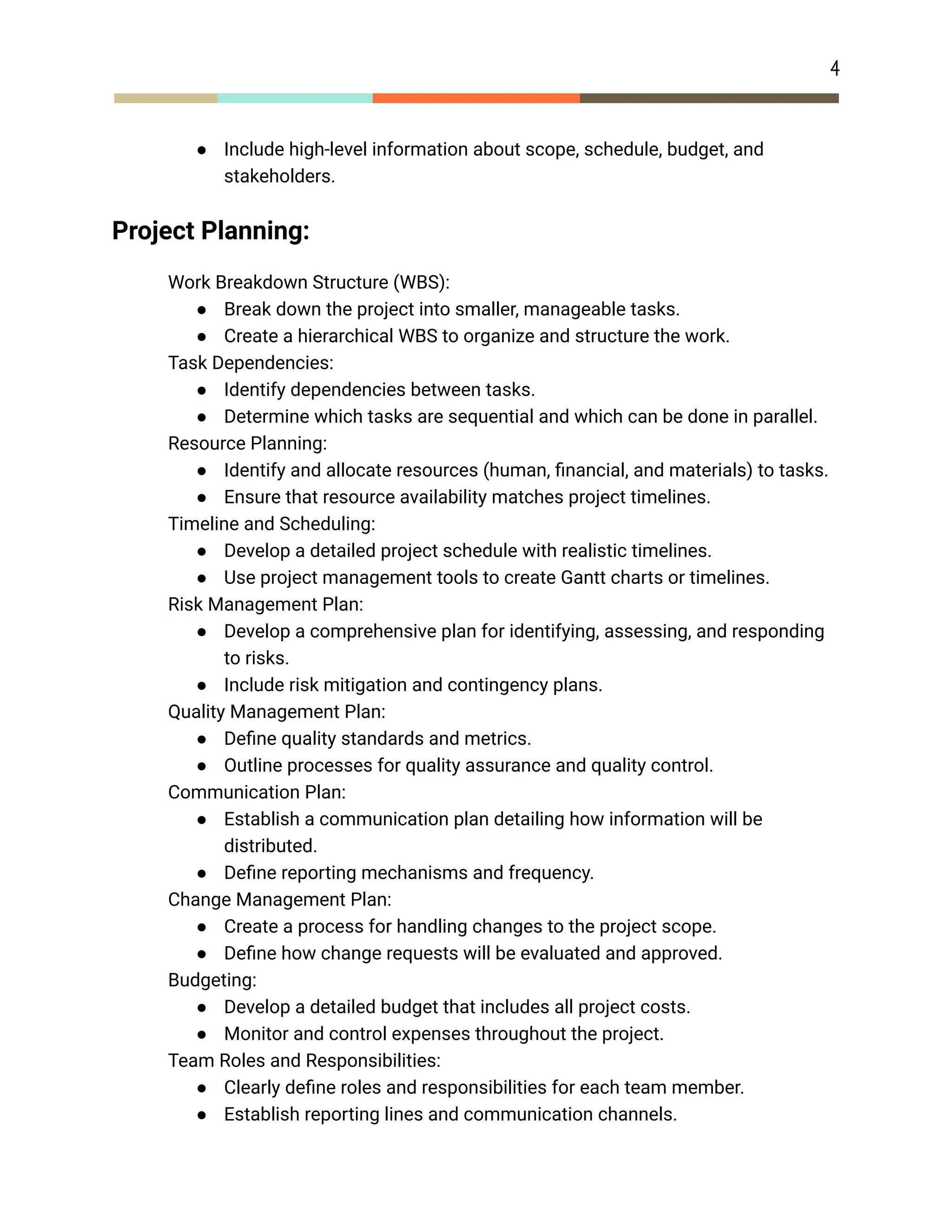 4
● Include high-level information about scope, schedule, budget, and
stakeholders.
Project Planning:
​ Work Breakdown Structure (WBS):
● Break down the project into smaller, manageable tasks.
● Create a hierarchical WBS to organize and structure the work.
​ Task Dependencies:
● Identify dependencies between tasks.
● Determine which tasks are sequential and which can be done in parallel.
​ Resource Planning:
● Identify and allocate resources (human, financial, and materials) to tasks.
● Ensure that resource availability matches project timelines.
​ Timeline and Scheduling:
● Develop a detailed project schedule with realistic timelines.
● Use project management tools to create Gantt charts or timelines.
​ Risk Management Plan:
● Develop a comprehensive plan for identifying, assessing, and responding
to risks.
● Include risk mitigation and contingency plans.
​ Quality Management Plan:
● Define quality standards and metrics.
● Outline processes for quality assurance and quality control.
​ Communication Plan:
● Establish a communication plan detailing how information will be
distributed.
● Define reporting mechanisms and frequency.
​ Change Management Plan:
● Create a process for handling changes to the project scope.
● Define how change requests will be evaluated and approved.
​ Budgeting:
● Develop a detailed budget that includes all project costs.
● Monitor and control expenses throughout the project.
​ Team Roles and Responsibilities:
● Clearly define roles and responsibilities for each team member.
● Establish reporting lines and communication channels.
 