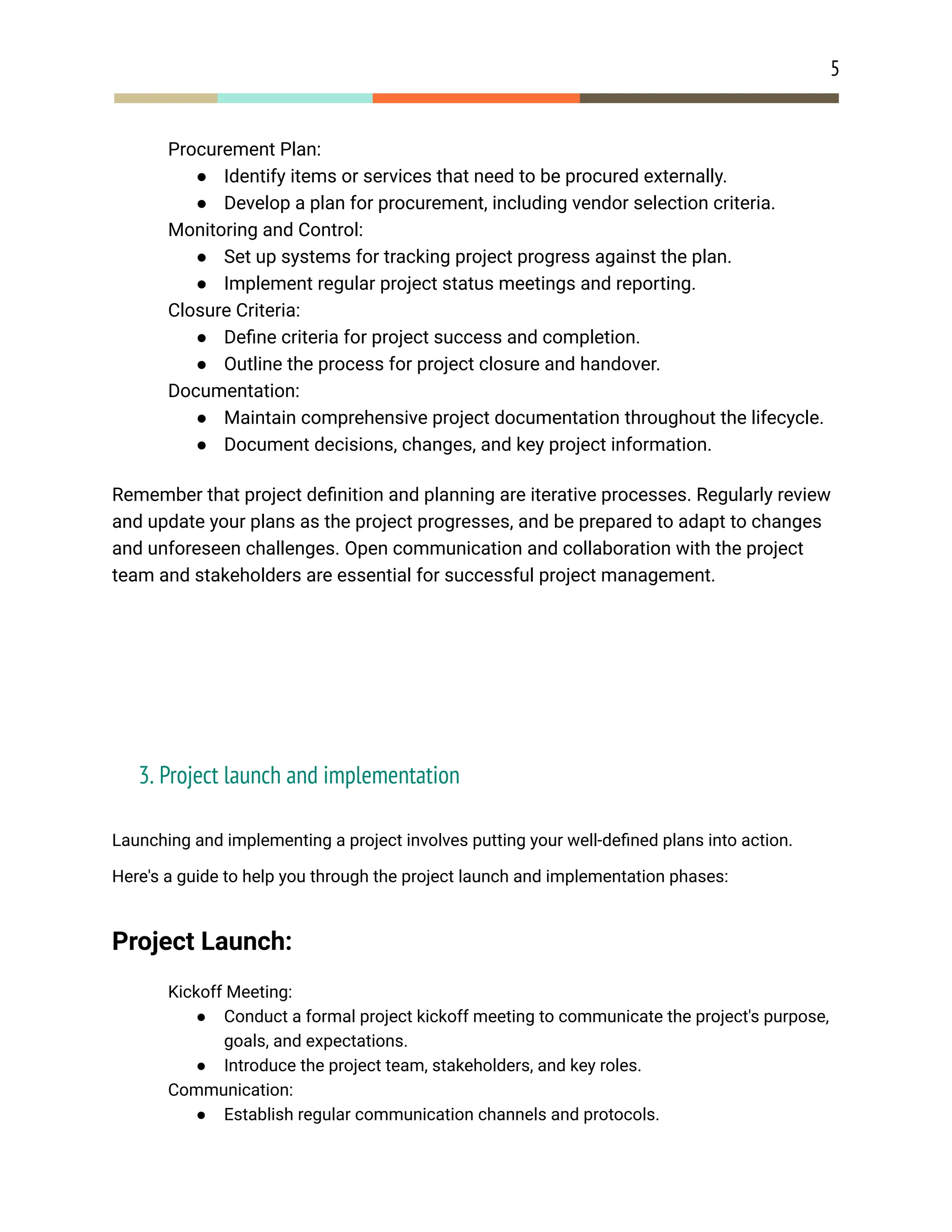 5
​ Procurement Plan:
● Identify items or services that need to be procured externally.
● Develop a plan for procurement, including vendor selection criteria.
​ Monitoring and Control:
● Set up systems for tracking project progress against the plan.
● Implement regular project status meetings and reporting.
​ Closure Criteria:
● Define criteria for project success and completion.
● Outline the process for project closure and handover.
​ Documentation:
● Maintain comprehensive project documentation throughout the lifecycle.
● Document decisions, changes, and key project information.
Remember that project definition and planning are iterative processes. Regularly review
and update your plans as the project progresses, and be prepared to adapt to changes
and unforeseen challenges. Open communication and collaboration with the project
team and stakeholders are essential for successful project management.
3. Project launch and implementation
Launching and implementing a project involves putting your well-defined plans into action.
Here's a guide to help you through the project launch and implementation phases:
Project Launch:
​ Kickoff Meeting:
● Conduct a formal project kickoff meeting to communicate the project's purpose,
goals, and expectations.
● Introduce the project team, stakeholders, and key roles.
​ Communication:
● Establish regular communication channels and protocols.
 