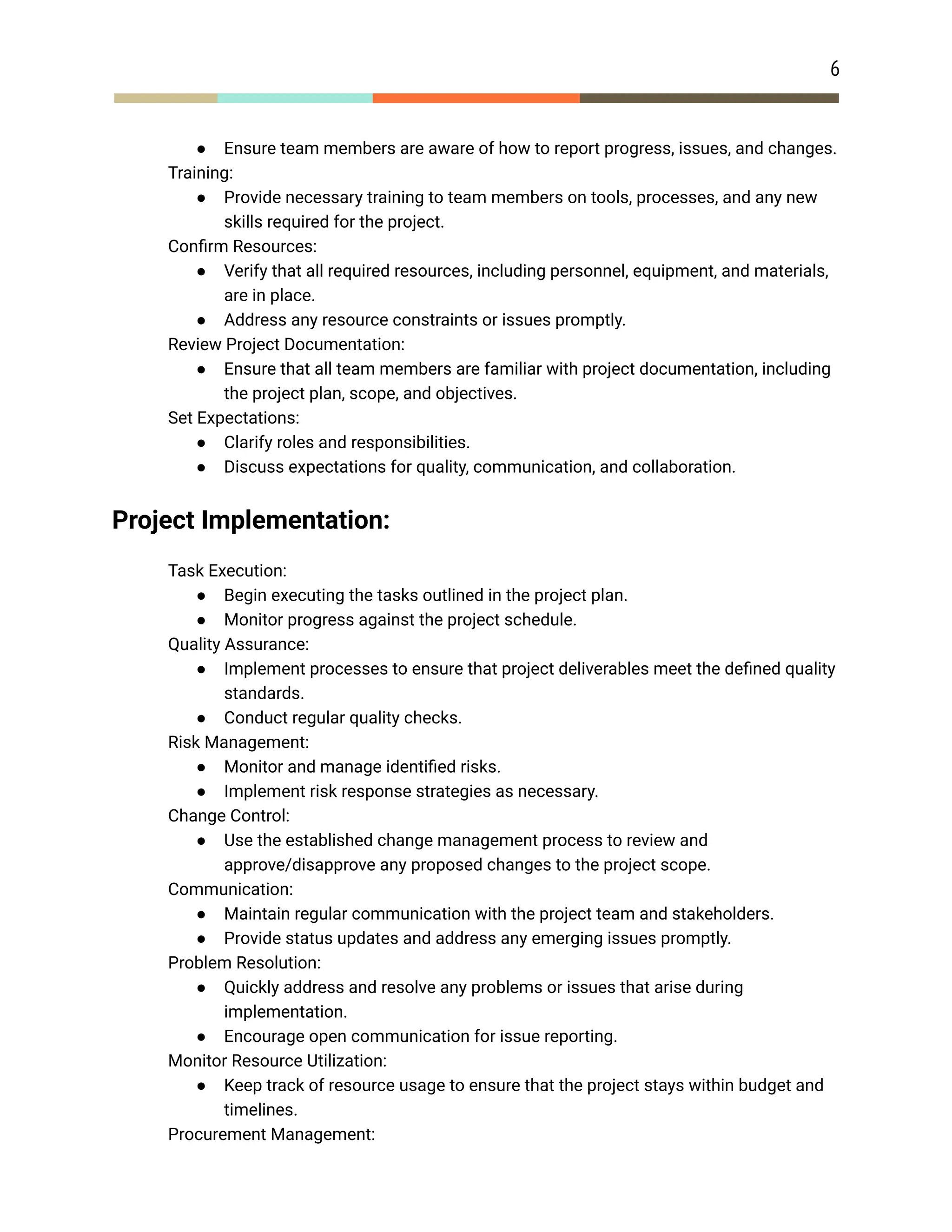 6
● Ensure team members are aware of how to report progress, issues, and changes.
​ Training:
● Provide necessary training to team members on tools, processes, and any new
skills required for the project.
​ Confirm Resources:
● Verify that all required resources, including personnel, equipment, and materials,
are in place.
● Address any resource constraints or issues promptly.
​ Review Project Documentation:
● Ensure that all team members are familiar with project documentation, including
the project plan, scope, and objectives.
​ Set Expectations:
● Clarify roles and responsibilities.
● Discuss expectations for quality, communication, and collaboration.
Project Implementation:
​ Task Execution:
● Begin executing the tasks outlined in the project plan.
● Monitor progress against the project schedule.
​ Quality Assurance:
● Implement processes to ensure that project deliverables meet the defined quality
standards.
● Conduct regular quality checks.
​ Risk Management:
● Monitor and manage identified risks.
● Implement risk response strategies as necessary.
​ Change Control:
● Use the established change management process to review and
approve/disapprove any proposed changes to the project scope.
​ Communication:
● Maintain regular communication with the project team and stakeholders.
● Provide status updates and address any emerging issues promptly.
​ Problem Resolution:
● Quickly address and resolve any problems or issues that arise during
implementation.
● Encourage open communication for issue reporting.
​ Monitor Resource Utilization:
● Keep track of resource usage to ensure that the project stays within budget and
timelines.
​ Procurement Management:
 