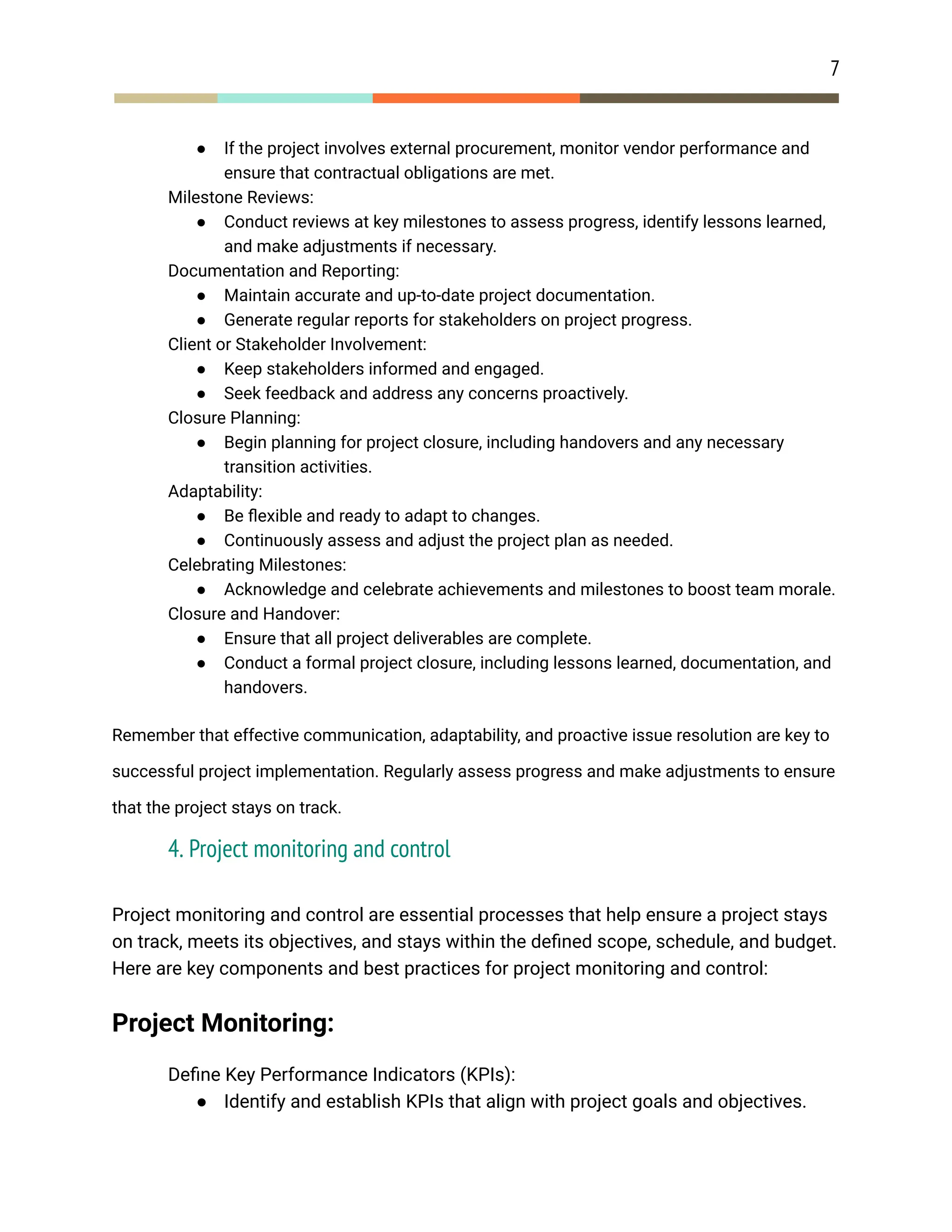 7
● If the project involves external procurement, monitor vendor performance and
ensure that contractual obligations are met.
​ Milestone Reviews:
● Conduct reviews at key milestones to assess progress, identify lessons learned,
and make adjustments if necessary.
​ Documentation and Reporting:
● Maintain accurate and up-to-date project documentation.
● Generate regular reports for stakeholders on project progress.
​ Client or Stakeholder Involvement:
● Keep stakeholders informed and engaged.
● Seek feedback and address any concerns proactively.
​ Closure Planning:
● Begin planning for project closure, including handovers and any necessary
transition activities.
​ Adaptability:
● Be flexible and ready to adapt to changes.
● Continuously assess and adjust the project plan as needed.
​ Celebrating Milestones:
● Acknowledge and celebrate achievements and milestones to boost team morale.
​ Closure and Handover:
● Ensure that all project deliverables are complete.
● Conduct a formal project closure, including lessons learned, documentation, and
handovers.
Remember that effective communication, adaptability, and proactive issue resolution are key to
successful project implementation. Regularly assess progress and make adjustments to ensure
that the project stays on track.
4. Project monitoring and control
Project monitoring and control are essential processes that help ensure a project stays
on track, meets its objectives, and stays within the defined scope, schedule, and budget.
Here are key components and best practices for project monitoring and control:
Project Monitoring:
​ Define Key Performance Indicators (KPIs):
● Identify and establish KPIs that align with project goals and objectives.
 