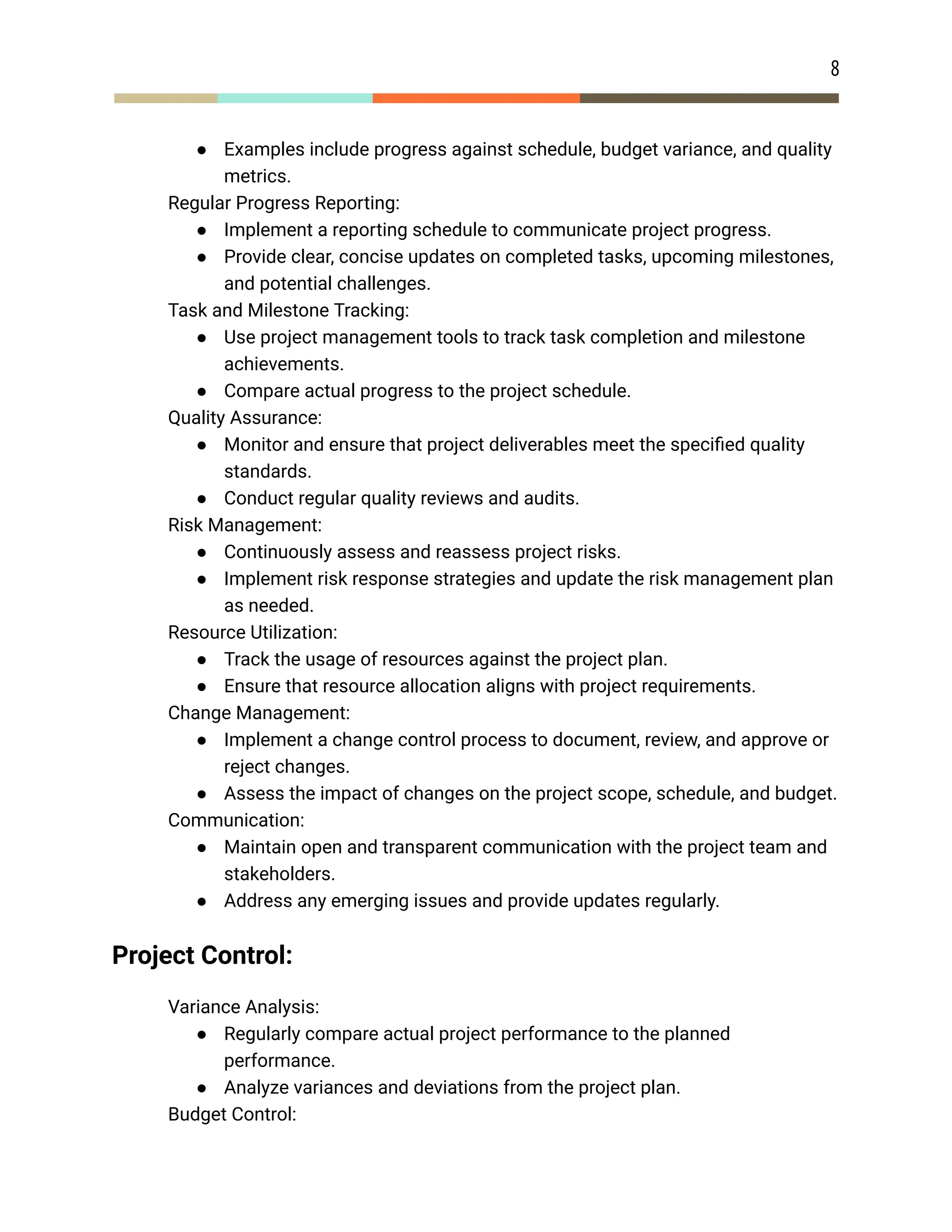 8
● Examples include progress against schedule, budget variance, and quality
metrics.
​ Regular Progress Reporting:
● Implement a reporting schedule to communicate project progress.
● Provide clear, concise updates on completed tasks, upcoming milestones,
and potential challenges.
​ Task and Milestone Tracking:
● Use project management tools to track task completion and milestone
achievements.
● Compare actual progress to the project schedule.
​ Quality Assurance:
● Monitor and ensure that project deliverables meet the specified quality
standards.
● Conduct regular quality reviews and audits.
​ Risk Management:
● Continuously assess and reassess project risks.
● Implement risk response strategies and update the risk management plan
as needed.
​ Resource Utilization:
● Track the usage of resources against the project plan.
● Ensure that resource allocation aligns with project requirements.
​ Change Management:
● Implement a change control process to document, review, and approve or
reject changes.
● Assess the impact of changes on the project scope, schedule, and budget.
​ Communication:
● Maintain open and transparent communication with the project team and
stakeholders.
● Address any emerging issues and provide updates regularly.
Project Control:
​ Variance Analysis:
● Regularly compare actual project performance to the planned
performance.
● Analyze variances and deviations from the project plan.
​ Budget Control:
 