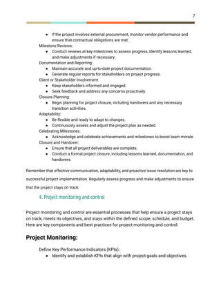 7
● If the project involves external procurement, monitor vendor performance and
ensure that contractual obligations are met.
​ Milestone Reviews:
● Conduct reviews at key milestones to assess progress, identify lessons learned,
and make adjustments if necessary.
​ Documentation and Reporting:
● Maintain accurate and up-to-date project documentation.
● Generate regular reports for stakeholders on project progress.
​ Client or Stakeholder Involvement:
● Keep stakeholders informed and engaged.
● Seek feedback and address any concerns proactively.
​ Closure Planning:
● Begin planning for project closure, including handovers and any necessary
transition activities.
​ Adaptability:
● Be flexible and ready to adapt to changes.
● Continuously assess and adjust the project plan as needed.
​ Celebrating Milestones:
● Acknowledge and celebrate achievements and milestones to boost team morale.
​ Closure and Handover:
● Ensure that all project deliverables are complete.
● Conduct a formal project closure, including lessons learned, documentation, and
handovers.
Remember that effective communication, adaptability, and proactive issue resolution are key to
successful project implementation. Regularly assess progress and make adjustments to ensure
that the project stays on track.
4. Project monitoring and control
Project monitoring and control are essential processes that help ensure a project stays
on track, meets its objectives, and stays within the defined scope, schedule, and budget.
Here are key components and best practices for project monitoring and control:
Project Monitoring:
​ Define Key Performance Indicators (KPIs):
● Identify and establish KPIs that align with project goals and objectives.
 