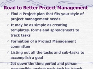 Road to Better Project Management
Find a Project plan that fits your style of
project management needs
It may be as simple as creating
templates, forms and spreadsheets to
track tasks
Formation of a Project Management
committee
Listing out all the tasks and sub-tasks to
accomplish a goal
Jot down the time period and person
 