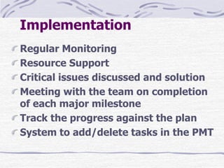 Implementation
Regular Monitoring
Resource Support
Critical issues discussed and solution
Meeting with the team on completion
of each major milestone
Track the progress against the plan
System to add/delete tasks in the PMT
 