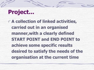 Project...
A collection of linked activities,
carried out in an organised
manner,with a clearly defined
START POINT and END POINT to
achieve some specific results
desired to satisfy the needs of the
organisation at the current time
 