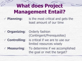 What does Project
Management Entail?
Planning: is the most critical and gets the
least amount of our time
Organizing: Orderly fashion
(Contingent/Prerequisites)
Controlling: is critical if we are to use our
limited resources wisely
Measuring: To determine if we accomplished
the goal or met the target?
 