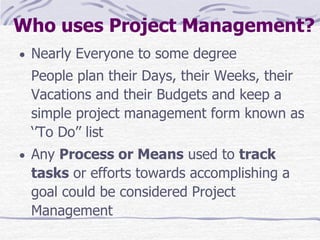 Who uses Project Management?
 Nearly Everyone to some degree
People plan their Days, their Weeks, their
Vacations and their Budgets and keep a
simple project management form known as
‘’To Do’’ list
 Any Process or Means used to track
tasks or efforts towards accomplishing a
goal could be considered Project
Management
 