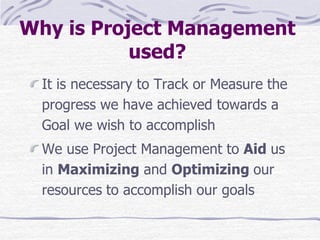 Why is Project Management
used?
It is necessary to Track or Measure the
progress we have achieved towards a
Goal we wish to accomplish
We use Project Management to Aid us
in Maximizing and Optimizing our
resources to accomplish our goals
 