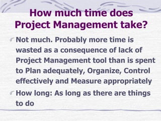 How much time does
Project Management take?
Not much. Probably more time is
wasted as a consequence of lack of
Project Management tool than is spent
to Plan adequately, Organize, Control
effectively and Measure appropriately
How long: As long as there are things
to do
 