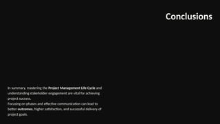 Conclusions
In summary, mastering the Project Management Life Cycle and
understanding stakeholder engagement are vital for achieving
project success.
Focusing on phases and effective communication can lead to
better outcomes, higher satisfaction, and successful delivery of
project goals.
 