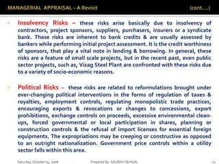 Saturday,October 04, 2008 Prepared By: GAURAV SEHGAL 11
 Insolvency Risks – these risks arise basically due to insolvency of
contractors, project sponsors, suppliers, purchasers, insurers or a syndicate
bank. These risks are inherent to bank credits & are usually assessed by
bankers while performing initial project assessment. It is the credit worthiness
of sponsors, that play a vital note in lending & borrowing. In general, these
risks are a feature of small scale projects, but in the recent past, even public
sector projects, such as, Vizag Steel Plant are confronted with these risks due
to a variety of socio-economic reasons.
 Political Risks – these risks are related to reformulations brought under
ever-changing political interventions in the forms of regulation of taxes &
royalties, employment controls, regulating monopolistic trade practices,
encouraging exports & revocations or changes to concessions, export
prohibitions, exchange controls on proceeds, excessive environmental clean-
ups, forced governmental or local participation in shares, planning or
construction controls & the refusal of import licenses for essential foreign
equipments. The expropriations may be creeping or constructive as opposed
to an outright nationalization. Government price controls within a utility
sector falls within this area.
 