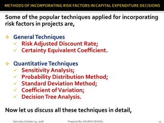 Saturday,October 04, 2008 Prepared By: GAURAV SEHGAL 12
Some of the popular techniques applied for incorporating
risk factors in projects are,
 GeneralTechniques
 Risk Adjusted Discount Rate;
 Certainty Equivalent Coefficient.
 QuantitativeTechniques
 Sensitivity Analysis;
 Probability Distribution Method;
 Standard Deviation Method;
 Coefficient ofVariation;
 Decision Tree Analysis.
Now let us discuss all these techniques in detail,
 