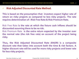 Saturday,October 04, 2008 Prepared By: GAURAV SEHGAL 13
 Risk Adjusted Discounted Rate Method.
This is based on the presumption that investors expect higher rate of
return on risky projects as compared to less risky projects. The rate
requires determination of : Risk Free Rate & Risk Premium Rate.
Risk Free Rate is the rate at which the future cash inflows should be
discounted assuming there to be no risk.
Risk Premium Rate is the extra return expected by the investor over
the normal rate (the risk free rate) on account of the project being
risky.
Thus, the Risk Adjusted Discounted Rate (RADR) is a composite
discount rate that takes into account both the time & risk factors. A
higher discount rate will be used for more risky projects and lower rate
for less risky projects.
 