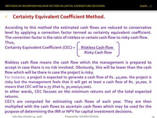 Saturday,October 04, 2008 Prepared By: GAURAV SEHGAL 14
 Certainty Equivalent Coefficient Method.
According to this method the estimated cash flows are reduced to conservative
level by applying a correction factor termed as certainty equivalent coefficient.
The correction factor is the ratio of riskless or certain cash flow to risky cash flow.
Thus,
Certainty Equivalent Coefficient (CEC) = Riskless Cash flow .
Risky Cash flow
Riskless cash flow means the cash flow which the management is prepared to
accept in case there is no risk involved. Obviously, this will be lower than the cash
flow which will be there in case the project is risky.
For instance, a project is expected to generate a cash flow of Rs. 40,000. the project is
risky but the management feels that it will get at least a cash flow of Rs. 30,000. it
means that CEC will be 0.75 (that is, 30,000/40,000).
In other words, CEC focuses on the minimum returns out of the total expected
returns.
CEC’s are computed for estimating cash flows of each year. They are then
multiplied with the cash flows to ascertain cash flows which may be used for the
purpose of determining the IRR or NPV for capital investment decisions.
 
