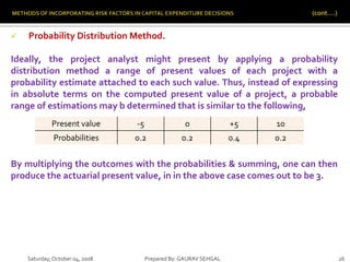 Saturday,October 04, 2008 Prepared By: GAURAV SEHGAL 16
 Probability Distribution Method.
Ideally, the project analyst might present by applying a probability
distribution method a range of present values of each project with a
probability estimate attached to each such value. Thus, instead of expressing
in absolute terms on the computed present value of a project, a probable
range of estimations may b determined that is similar to the following,
By multiplying the outcomes with the probabilities & summing, one can then
produce the actuarial present value, in in the above case comes out to be 3.
Present value -5 0 +5 10
Probabilities 0.2 0.2 0.4 0.2
 