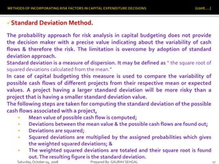 Saturday,October 04, 2008 Prepared By: GAURAV SEHGAL 17
Standard Deviation Method.
The probability approach for risk analysis in capital budgeting does not provide
the decision maker with a precise value indicating about the variability of cash
flows & therefore the risk. The limitation is overcome by adoption of standard
deviation approach.
Standard deviation is a measure of dispersion. It may be defined as “ the square root of
squared deviations calculated from the mean.”
In case of capital budgeting this measure is used to compare the variability of
possible cash flows of different projects from their respective mean or expected
values. A project having a larger standard deviation will be more risky than a
project that is having a smaller standard deviation value.
The following steps are taken for computing the standard deviation of the possible
cash flows associated with a project,
 Mean value of possible cash flow is computed;
 Deviations between the mean value & the possible cash flows are found out;
 Deviations are squared;
 Squared deviations are multiplied by the assigned probabilities which gives
the weighted squared deviations; &
 The weighted squared deviations are totaled and their square root is found
out.The resulting figure is the standard deviation.
 