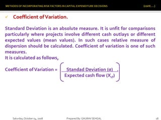 Saturday,October 04, 2008 Prepared By: GAURAV SEHGAL 18
 Coefficient ofVariation.
Standard Deviation is an absolute measure. It is unfit for comparisons
particularly where projects involve different cash outlays or different
expected values (mean values). In such cases relative measure of
dispersion should be calculated. Coefficient of variation is one of such
measures.
It is calculated as follows,
Coefficient ofVariation = Standad Deviation (σ) .
Expected cash flow (Xcf)
 