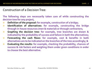 Saturday,October 04, 2008 Prepared By: GAURAV SEHGAL 20
Construction of a DecisionTree:
The following steps are necessarily taken care of while constructing the
decision tree for any project,
 Definition of the proposal: for example, construction of a bridge;
 Identification of alternatives: for example, constructing the bridge
through in-house resources (men & material) or through contractors;
 Graphing the decision tree: for example, tree branches are drawn &
indicated by the probability of success and failure in both the alternatives;
 Forecasting the cash flows: for example, cost & benefits in both
alternatives are to be indicated on the branches of the tree accordingly; &
 Evaluating the results: for example, checking the probability, chances of
success & risk factors and weighing them under given conditions in order
to choose the best alternative.
 