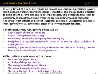 Saturday,October 04, 2008 Prepared By: GAURAV SEHGAL 22
Projects devoid of risk & uncertainty are beyond our imagination. Projects always
result in creation of comforts where change is inevitable. This change can be predicted
to some extent & some remains to be unpredictable. This unpredictability leads to
uncertainty or uncontrollable risks where the predictable future can be controlled.
The single most difference between successful projects & unsuccessful projects is
‘management of risks’, before crisis creeps in to turn the project obdurate.
This efficient & timely management of risks calls for,
 Apperception of risks as they exist;
 Understanding the sources of risk;
 Restraining the risk by use of appropriate techniques;
 Designing a structured response in terms of alternative plans, solutions &
contingencies;
 Instilling a positive attitude amongst team members by indoctrinating them to
face risky situations instead of facing surprises.
All this is attributable to some such factors as,
 Culture of the project team;
 Attitudes of the project team;
 The perceptions of the project team;
 The nature & magnitude of the project;
 The cause & effect of the project in terms of scope.
 