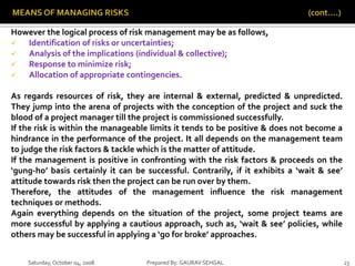 Saturday,October 04, 2008 Prepared By: GAURAV SEHGAL 23
However the logical process of risk management may be as follows,
 Identification of risks or uncertainties;
 Analysis of the implications (individual & collective);
 Response to minimize risk;
 Allocation of appropriate contingencies.
As regards resources of risk, they are internal & external, predicted & unpredicted.
They jump into the arena of projects with the conception of the project and suck the
blood of a project manager till the project is commissioned successfully.
If the risk is within the manageable limits it tends to be positive & does not become a
hindrance in the performance of the project. It all depends on the management team
to judge the risk factors & tackle which is the matter of attitude.
If the management is positive in confronting with the risk factors & proceeds on the
‘gung-ho’ basis certainly it can be successful. Contrarily, if it exhibits a ‘wait & see’
attitude towards risk then the project can be run over by them.
Therefore, the attitudes of the management influence the risk management
techniques or methods.
Again everything depends on the situation of the project, some project teams are
more successful by applying a cautious approach, such as, ‘wait & see’ policies, while
others may be successful in applying a ‘go for broke’ approaches.
 