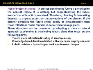 Saturday,October 04, 2008 Prepared By: GAURAV SEHGAL 25
 Risk of Project Planning – in project planning the future is picturised to
the nearest reality. It is nothing but conceptualizing the future
irrespective of how it is perceived. Therefore, planning & forecasting
depends to a great extent on the perceptions of the planner. If the
planner perceives the future either poorly or extraordinarily then
those reflections can be found in ill-conceived or mirage plans.
These situations can be overcome by adopting a more structural
approach to planning & developing robust plans that focus on the
following points,
 Timely, quick estimation & testing of sensitive areas;
 Knowledge based decisions clubbed with experience on progress; and
 In-built resistance for contingencies & spontaneous changes.
 