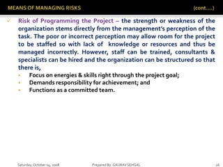 Saturday,October 04, 2008 Prepared By: GAURAV SEHGAL 26
 Risk of Programming the Project – the strength or weakness of the
organization stems directly from the management’s perception of the
task. The poor or incorrect perception may allow room for the project
to be staffed so with lack of knowledge or resources and thus be
managed incorrectly. However, staff can be trained, consultants &
specialists can be hired and the organization can be structured so that
there is,
 Focus on energies & skills right through the project goal;
 Demands responsibility for achievement; and
 Functions as a committed team.
 