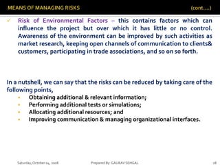 Saturday,October 04, 2008 Prepared By: GAURAV SEHGAL 28
 Risk of Environmental Factors – this contains factors which can
influence the project but over which it has little or no control.
Awareness of the environment can be improved by such activities as
market research, keeping open channels of communication to clients&
customers, participating in trade associations, and so on so forth.
In a nutshell, we can say that the risks can be reduced by taking care of the
following points,
 Obtaining additional & relevant information;
 Performing additional tests or simulations;
 Allocating additional resources; and
 Improving communication & managing organizational interfaces.
 