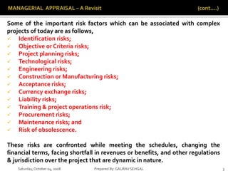 Saturday,October 04, 2008 Prepared By: GAURAV SEHGAL 3
Some of the important risk factors which can be associated with complex
projects of today are as follows,
 Identification risks;
 Objective or Criteria risks;
 Project planning risks;
 Technological risks;
 Engineering risks;
 Construction or Manufacturing risks;
 Acceptance risks;
 Currency exchange risks;
 Liability risks;
 Training & project operations risk;
 Procurement risks;
 Maintenance risks; and
 Risk of obsolescence.
These risks are confronted while meeting the schedules, changing the
financial terms, facing shortfall in revenues or benefits, and other regulations
& jurisdiction over the project that are dynamic in nature.
 