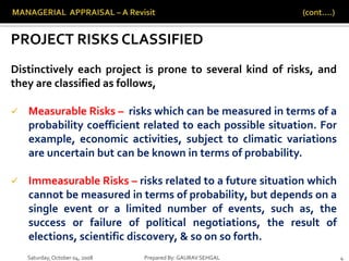 Saturday,October 04, 2008 Prepared By: GAURAV SEHGAL 4
PROJECT RISKS CLASSIFIED
Distinctively each project is prone to several kind of risks, and
they are classified as follows,
 Measurable Risks – risks which can be measured in terms of a
probability coefficient related to each possible situation. For
example, economic activities, subject to climatic variations
are uncertain but can be known in terms of probability.
 Immeasurable Risks – risks related to a future situation which
cannot be measured in terms of probability, but depends on a
single event or a limited number of events, such as, the
success or failure of political negotiations, the result of
elections, scientific discovery, & so on so forth.
 