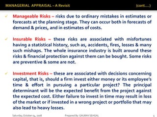 Saturday,October 04, 2008 Prepared By: GAURAV SEHGAL 5
 Manageable Risks – risks due to ordinary mistakes in estimates or
forecasts at the planning stage. They can occur both in forecasts of
demand & prices, and in estimates of costs.
 Insurable Risks – these risks are associated with misfortunes
having a statistical history, such as, accidents, fires, losses & many
such mishaps. The whole insurance industry is built around these
risks & financial protection against them can be bought. Some risks
are preventive & some are not.
 Investment Risks – these are associated with decisions concerning
capital, that is, should a firm invest either money or its employee’s
time & effort in pursuing a particular project? The principal
determinant will be the expected benefit from the project against
the expected cost. Either failure to invest in time may result in loss
of the market or if invested in a wrong project or portfolio that may
also lead to heavy losses.
 
