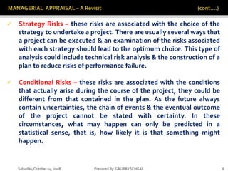 Saturday,October 04, 2008 Prepared By: GAURAV SEHGAL 6
 Strategy Risks – these risks are associated with the choice of the
strategy to undertake a project. There are usually several ways that
a project can be executed & an examination of the risks associated
with each strategy should lead to the optimum choice. This type of
analysis could include technical risk analysis & the construction of a
plan to reduce risks of performance failure.
 Conditional Risks – these risks are associated with the conditions
that actually arise during the course of the project; they could be
different from that contained in the plan. As the future always
contain uncertainties, the chain of events & the eventual outcome
of the project cannot be stated with certainty. In these
circumstances, what may happen can only be predicted in a
statistical sense, that is, how likely it is that something might
happen.
 