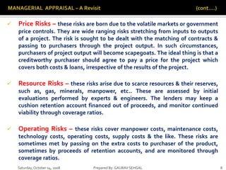 Saturday,October 04, 2008 Prepared By: GAURAV SEHGAL 8
 Price Risks – these risks are born due to the volatile markets or government
price controls. They are wide ranging risks stretching from inputs to outputs
of a project. The risk is sought to be dealt with the matching of contracts &
passing to purchasers through the project output. In such circumstances,
purchasers of project output will become scapegoats. The ideal thing is that a
creditworthy purchaser should agree to pay a price for the project which
covers both costs & loans, irrespective of the results of the project.
 Resource Risks – these risks arise due to scarce resources & their reserves,
such as, gas, minerals, manpower, etc.. These are assessed by initial
evaluations performed by experts & engineers. The lenders may keep a
cushion retention account financed out of proceeds, and monitor continued
viability through coverage ratios.
 Operating Risks – these risks cover manpower costs, maintenance costs,
technology costs, operating costs, supply costs & the like. These risks are
sometimes met by passing on the extra costs to purchaser of the product,
sometimes by proceeds of retention accounts, and are monitored through
coverage ratios.
 