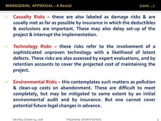 Saturday,October 04, 2008 Prepared By: GAURAV SEHGAL 9
 Casualty Risks – these are also labeled as damage risks & are
usually met as far as possible by insurance in which the deductibles
& exclusions are important. These may also delay set-up of the
project & interrupt the implementation.
 Technology Risks – these risks refer to the involvement of a
sophisticated unproven technology with a likelihood of latent
defects. These risks are also assessed by expert evaluations, and by
retention accounts to cover the projected cost of maintaining the
project.
 Environmental Risks – this contemplates such matters as pollution
& clean-up costs on abandonment. These are difficult to meet
completely, but may be mitigated to some extent by an initial
environmental audit and by insurance. But one cannot cover
potential future legal changes in advance.
 
