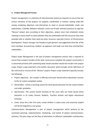 11
5. Project Managerial Process
Project management is a collection of interconnected processes required to ensure that the
various elements of the projects are properly coordinated. It involves making trade-offs
among competing objectives and alternatives to meet or exceed stakeholder needs and
expectations. Colombo Software Solutions used a set of tools and best practices to align the
“Nenasa” project plan according to their objectives, project team had scheduled review
meetings in every month to check whether they are comfortable with the resources they have
provided with or whether they need any more resources specially in terms of infrastructure
development. Project manager has freedom to get opinions and suggestions from the all the
team members by practicing a bottom up approach and made sure that they satisfied their
stakeholders.
Project Scope Management is the part of project management process that is required to
ensure that a project includes all the work necessary to complete the project successfully. It
is concerned primarily with controlling what should and what should not include in the project
scope. Project scope statement is the written document which includes all the definitions of
the end result or mission of the “Nenasa” project. Project scope statement typically includes
the following;
 Project objectives - Be a leader in offering curriculum based online educational services
to the Sri Lankan and global market.
 Deliverables - Online e-learning system for home based education for the school children
and under graduates.
 Specification -The system should facilitate all the users who use home based online
education in Sri Lanka; Parents, Students, Teachers Schools and higher educational
institutes.
 Limits -Since this is the first cycle, school children in urban areas and university student
will be the targeted as user group.
Communications Management is part of project management which pertains to the
systematic planning, implementation, monitoring, and control of project communications
activities. This plan maps out the flow of information to different stakeholders and becomes
 