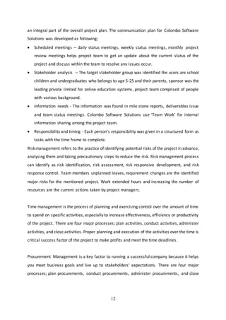 12
an integral part of the overall project plan. The communication plan for Colombo Software
Solutions was developed as following;
 Scheduled meetings – daily status meetings, weekly status meetings, monthly project
review meetings helps project team to get an update about the current status of the
project and discuss within the team to resolve any issues occur.
 Stakeholder analysis – The target stakeholder group was identified the users are school
children and undergraduates who belongs to age 5-25 and their parents, sponsor was the
leading private limited for online education systems, project team comprised of people
with various background.
 Information needs - The information was found in mile stone reports, deliverables issue
and team status meetings. Colombo Software Solutions use ‘Team Work’ for internal
information sharing among the project team.
 Responsibility and timing - Each person’s responsibility was given in a structured form as
tasks with the time frame to complete.
Riskmanagement refers to the practice of identifying potential risks of the project in advance,
analysing them and taking precautionary steps to reduce the risk. Risk management process
can identify as risk identification, risk assessment, risk responsive development, and risk
response control. Team members unplanned leaves, requirement changes are the identified
major risks for the mentioned project. Work extended hours and increasing the number of
resources are the current actions taken by project managers.
Time management is the process of planning and exercising control over the amount of time
to spend on specific activities, especially to increase effectiveness, efficiency or productivity
of the project. There are four major processes; plan activities, conduct activities, administer
activities, and close activities. Proper planning and execution of the activities over the time is
critical success factor of the project to make profits and meet the time deadlines.
Procurement Management is a key factor to running a successful company because it helps
you meet business goals and live up to stakeholders' expectations. There are four major
processes; plan procurements, conduct procurements, administer procurements, and close
 