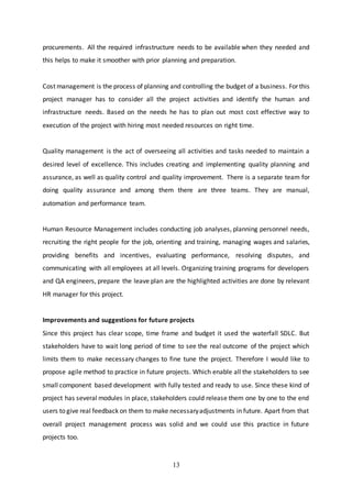 13
procurements. All the required infrastructure needs to be available when they needed and
this helps to make it smoother with prior planning and preparation.
Cost management is the process of planning and controlling the budget of a business. For this
project manager has to consider all the project activities and identify the human and
infrastructure needs. Based on the needs he has to plan out most cost effective way to
execution of the project with hiring most needed resources on right time.
Quality management is the act of overseeing all activities and tasks needed to maintain a
desired level of excellence. This includes creating and implementing quality planning and
assurance, as well as quality control and quality improvement. There is a separate team for
doing quality assurance and among them there are three teams. They are manual,
automation and performance team.
Human Resource Management includes conducting job analyses, planning personnel needs,
recruiting the right people for the job, orienting and training, managing wages and salaries,
providing benefits and incentives, evaluating performance, resolving disputes, and
communicating with all employees at all levels. Organizing training programs for developers
and QA engineers, prepare the leave plan are the highlighted activities are done by relevant
HR manager for this project.
Improvements and suggestions for future projects
Since this project has clear scope, time frame and budget it used the waterfall SDLC. But
stakeholders have to wait long period of time to see the real outcome of the project which
limits them to make necessary changes to fine tune the project. Therefore I would like to
propose agile method to practice in future projects. Which enable all the stakeholders to see
small component based development with fully tested and ready to use. Since these kind of
project has several modules in place, stakeholders could release them one by one to the end
users to give real feedback on them to make necessaryadjustments in future. Apart from that
overall project management process was solid and we could use this practice in future
projects too.
 