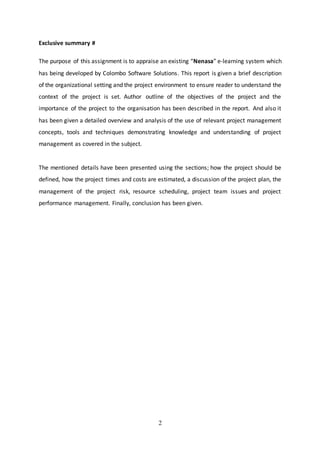 2
Exclusive summary #
The purpose of this assignment is to appraise an existing “Nenasa” e-learning system which
has being developed by Colombo Software Solutions. This report is given a brief description
of the organizational setting and the project environment to ensure reader to understand the
context of the project is set. Author outline of the objectives of the project and the
importance of the project to the organisation has been described in the report. And also it
has been given a detailed overview and analysis of the use of relevant project management
concepts, tools and techniques demonstrating knowledge and understanding of project
management as covered in the subject.
The mentioned details have been presented using the sections; how the project should be
defined, how the project times and costs are estimated, a discussion of the project plan, the
management of the project risk, resource scheduling, project team issues and project
performance management. Finally, conclusion has been given.
 