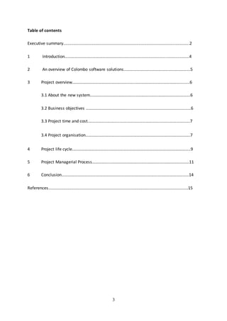 3
Table of contents
Executive summary..............................................................................................................2
1 Introduction………………………………………………...........................................................4
2 An overview of Colombo software solutions...…………………………………………………...5
3 Project overview.…………………………………………………..…………………………………….........6
3.1 About the new system..……….………………………….………………….………………………...6
3.2 Business objectives …………………………………........................................................6
3.3 Project time and cost.………………………...………………………………..……………………….7
3.4 Project organisation...………………………...………………………………..……………………….7
4 Project life cycle.…..………………………...…………………….…………………….……………………..9
5 Project Managerial Process……………...…………………….…………………….……………………11
6 Conclusion…………………………………………………………….……………………………………….…..14
References..........................................................................................................................15
 