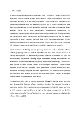 4
1. Introduction
As per the Project Management Institute (PMI, 2015); “a project is a temporary endeavour
undertaken to create a unique product, service or result”. Project has boundaries, so its limits
are defined. A project can do with finite resources sinceit is one-time effort. There are distinct
start and end dates for projects (PMMethodology-GDE, 2015). “Project management is the
application of processes, methods, knowledge, skills and experience to achieve the project
objectives” (APM, 2015). Scope management, communication management, risk
management, human resource management, procurement management, time management,
cost management, quality management, and integration management are the required
expertise for all project managers (Larson & Grey, 2015). The managerial process lies with
organization strategy, project selection, organization structure and culture, time-cost-scope,
risk, available resources, project performance, and inter-organizational relations.
Global information technology services providing companies such as Colombo software
solutions (CSS) align with new product innovation with their main business operation of
software development. The different stages of the software development life cycle like;
feasibility study, requirement gathering, design, development, testing, user acceptance and
maintenance are interconnected with new product management terminology. CSS Innovation
team includes business analysts, project leads/managers, developers, system support
engineers, quality assurance engineers, clients, governments (basically United Status), other
information technology companies and other organizations. This innovation team generates
new innovations after in-depth discussions with each other to find a simplest technological
solutions for the existing problems in the world.
In this assignment I’m going to appraise an existing “Nenasa” e-learning system which has
been developed by Colombo Software Solutions. Based on the appraisal I’m going to
understand what are the the project management concepts involved with project and come
up with necessary recommendations to improve the project management and decision
making process to make “Nenasa” project in to most successful projects done by Colombo
Software Solutions (CSS).
 