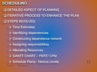 M.V.Kannan Planet Aerospace
11
 DETAILED ASPECT OF PLANNING
 ITERATIVE PROCESS TO ENHANCE THE PLAN
 STEPS INVOLVED:
 Time Estimates
 Identifying dependencies
 Constructing dependence network
 Assigning responsibilities
 Allocating Resources
 GANTT CHART – PERT/ CPM
 Schedule Plans– Various Levels
SCHEDULING
 