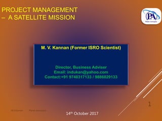 PROJECT MANAGEMENT
– A SATELLITE MISSION
M.V.Kannan Planet Aerospace
1
M. V. Kannan (Former ISRO Scientist)
Director, Business Adviser
Email: indukan@yahoo.com
Contact:+91 9740317133 / 9886029133
14th October 2017
 
